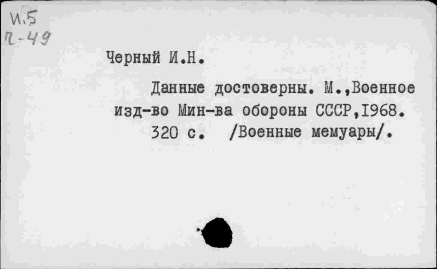 ﻿Ч- 49
Черный И.Н.
Данные достоверны. М.,Военное изд-во Мин-ва обороны СССР,1968.
320 с. /Военные мемуары/.